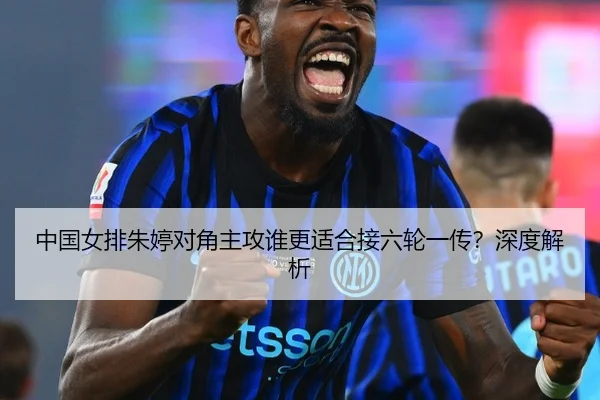 中国女排朱婷对角主攻谁更适合接六轮一传？深度解析